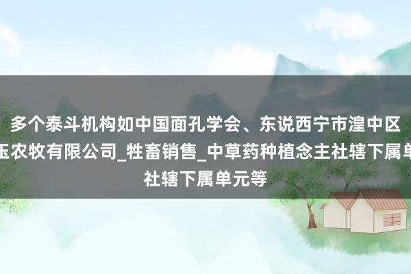 多个泰斗机构如中国面孔学会、东说西宁市湟中区荣庆玉农牧有限公司_牲畜销售_中草药种植念主社辖下属单元等