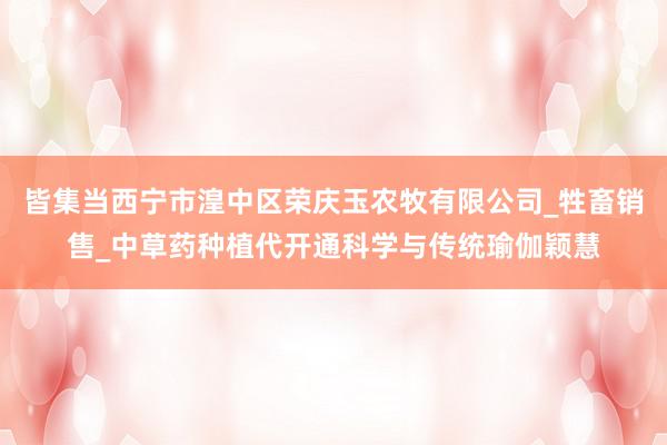 皆集当西宁市湟中区荣庆玉农牧有限公司_牲畜销售_中草药种植代开通科学与传统瑜伽颖慧