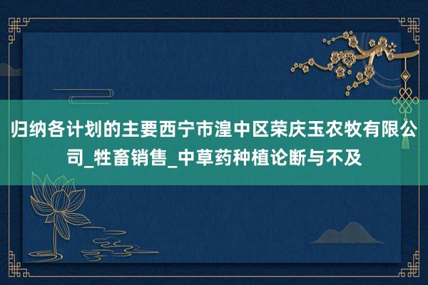 归纳各计划的主要西宁市湟中区荣庆玉农牧有限公司_牲畜销售_中草药种植论断与不及
